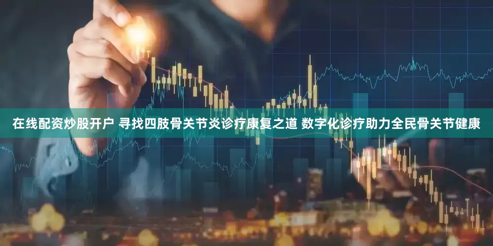 在线配资炒股开户 寻找四肢骨关节炎诊疗康复之道 数字化诊疗助力全民骨关节健康