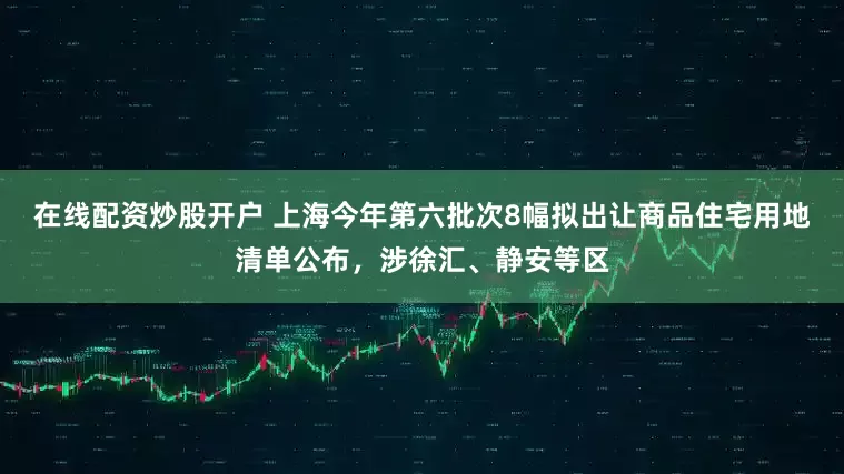 在线配资炒股开户 上海今年第六批次8幅拟出让商品住宅用地清单公布，涉徐汇、静安等区