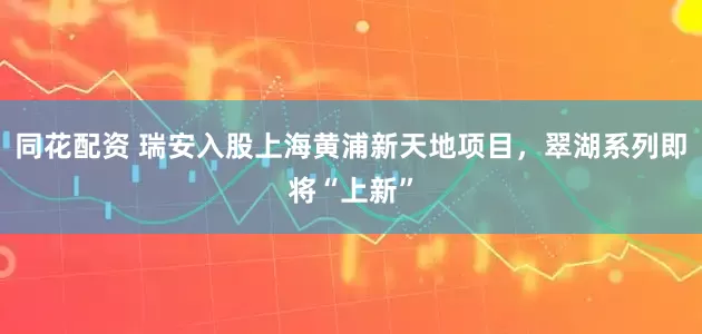 同花配资 瑞安入股上海黄浦新天地项目，翠湖系列即将“上新”
