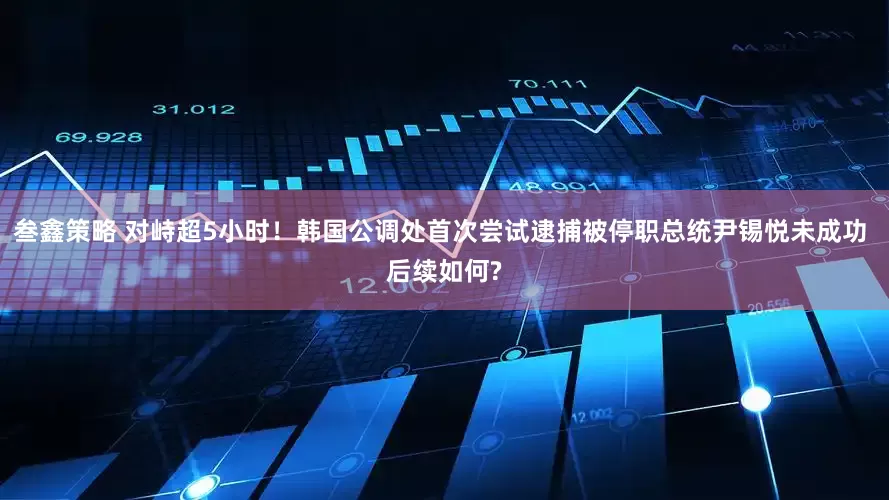 叁鑫策略 对峙超5小时！韩国公调处首次尝试逮捕被停职总统尹锡悦未成功 后续如何?