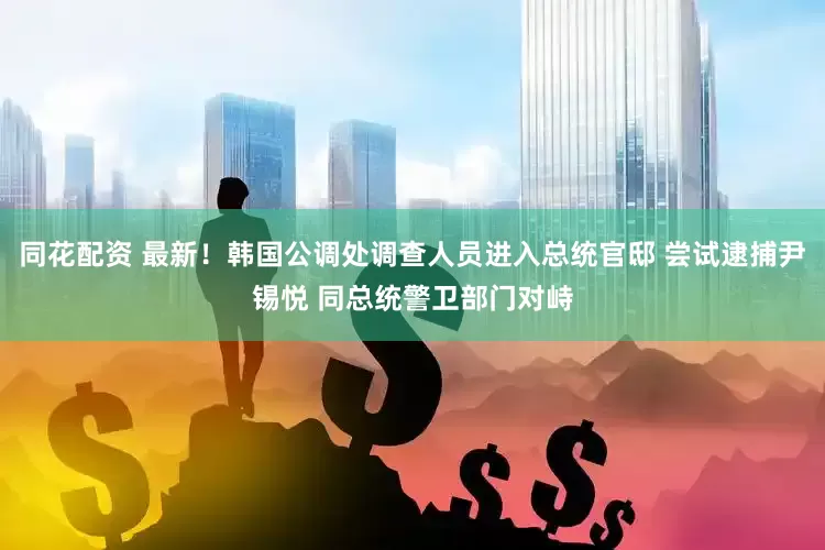 同花配资 最新！韩国公调处调查人员进入总统官邸 尝试逮捕尹锡悦 同总统警卫部门对峙