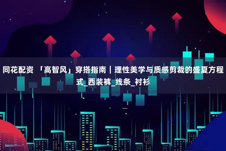 同花配资 「高智风」穿搭指南｜理性美学与质感剪裁的盛夏方程式_西装裤_线条_衬衫