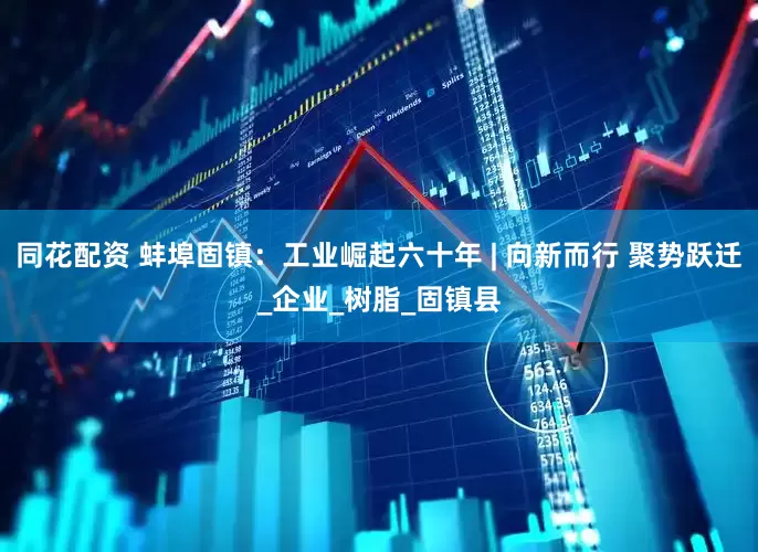 同花配资 蚌埠固镇：工业崛起六十年 | 向新而行 聚势跃迁_企业_树脂_固镇县