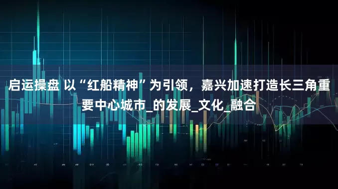 启运操盘 以“红船精神”为引领，嘉兴加速打造长三角重要中心城市_的发展_文化_融合