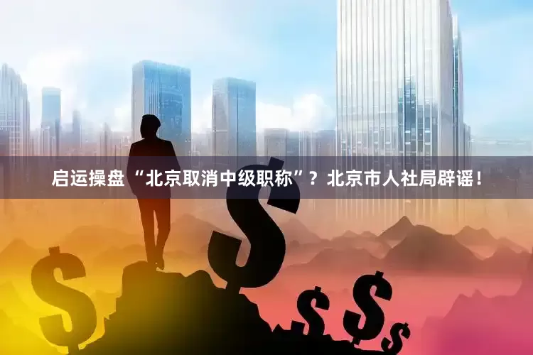 启运操盘 “北京取消中级职称”?北京市人社局辟谣!