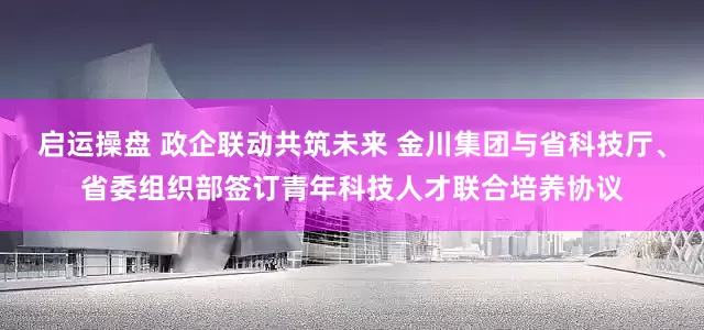 启运操盘 政企联动共筑未来 金川集团与省科技厅、省委组织部签订青年科技人才联合培养协议