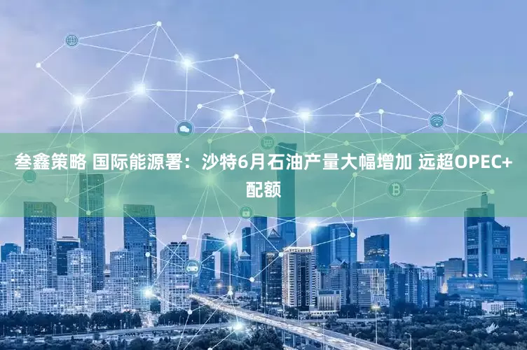 叁鑫策略 国际能源署：沙特6月石油产量大幅增加 远超OPEC+配额