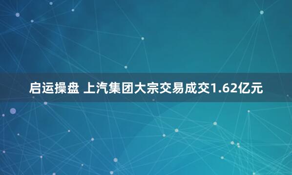 启运操盘 上汽集团大宗交易成交1.62亿元