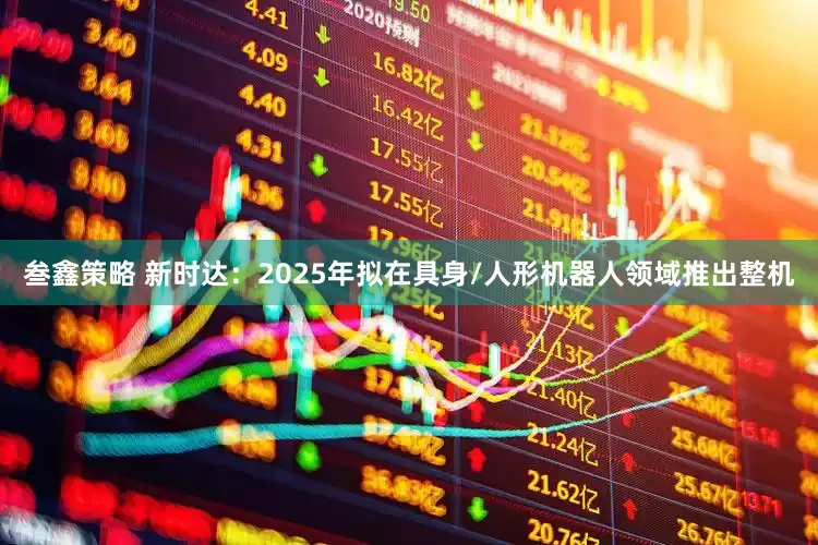 叁鑫策略 新时达：2025年拟在具身/人形机器人领域推出整机