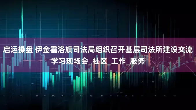 启运操盘 伊金霍洛旗司法局组织召开基层司法所建设交流学习现场会_社区_工作_服务