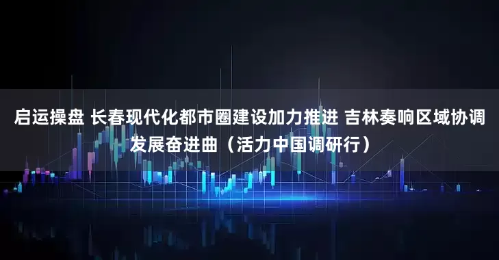 启运操盘 长春现代化都市圈建设加力推进 吉林奏响区域协调发展奋进曲（活力中国调研行）